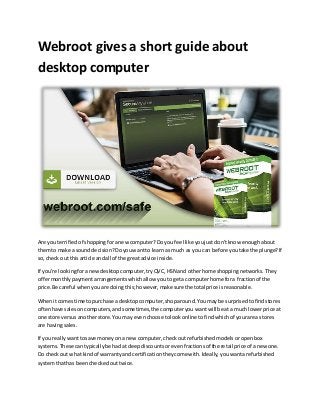 Webroot gives a short guide about
desktop computer
Are you terrifiedof shoppingforanewcomputer?Doyou feel like youjustdon'tknow enoughabout
themto make a sounddecision?Doyouwantto learnas much as you can before youtake the plunge?If
so,check out thisarticle andall of the greatadvice inside.
If you're lookingforanewdesktopcomputer,tryQVC,HSN and otherhome shoppingnetworks.They
offermonthlypaymentarrangementswhichallow youtogeta computerhome fora fractionof the
price.Be careful whenyouare doing this;however,make sure the total price isreasonable.
Whenit comestime topurchase a desktopcomputer,shoparound.Youmay be surprisedtofindstores
oftenhave salesoncomputers,andsometimes,the computeryou wantwill be ata muchlowerprice at
one store versusanotherstore.Youmay evenchoose tolookonline tofindwhichof yourarea stores
are havingsales.
If you reallywanttosave moneyon a new computer,checkoutrefurbishedmodelsoropenbox
systems.These cantypicallybe hadat deepdiscountsorevenfractionsof the retail price of anewone.
Do checkout what kindof warrantyand certificationtheycome with.Ideally,youwantarefurbished
systemthathas beencheckedouttwice.
 