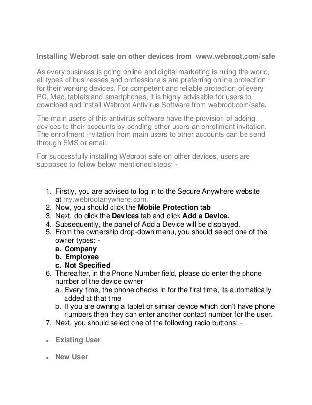 Installing Webroot safe on other devices from www.webroot.com/safe
As every business is going online and digital marketing is ruling the world,
all types of businesses and professionals are preferring online protection
for their working devices. For competent and reliable protection of every
PC, Mac, tablets and smartphones, it is highly advisable for users to
download and install Webroot Antivirus Software from webroot.com/safe.
The main users of this antivirus software have the provision of adding
devices to their accounts by sending other users an enrollment invitation.
The enrollment invitation from main users to other accounts can be send
through SMS or email.
For successfully installing Webroot safe on other devices, users are
supposed to follow below mentioned steps: -
1. Firstly, you are advised to log in to the Secure Anywhere website
at my.webrootanywhere.com.
2. Now, you should click the Mobile Protection tab
3. Next, do click the Devices tab and click Add a Device.
4. Subsequently, the panel of Add a Device will be displayed.
5. From the ownership drop-down menu, you should select one of the
owner types: -
a. Company
b. Employee
c. Not Specified
6. Thereafter, in the Phone Number field, please do enter the phone
number of the device owner
a. Every time, the phone checks in for the first time, its automatically
added at that time
b. If you are owning a tablet or similar device which don’t have phone
numbers then they can enter another contact number for the user.
7. Next, you should select one of the following radio buttons: -
● Existing User
● New User
 