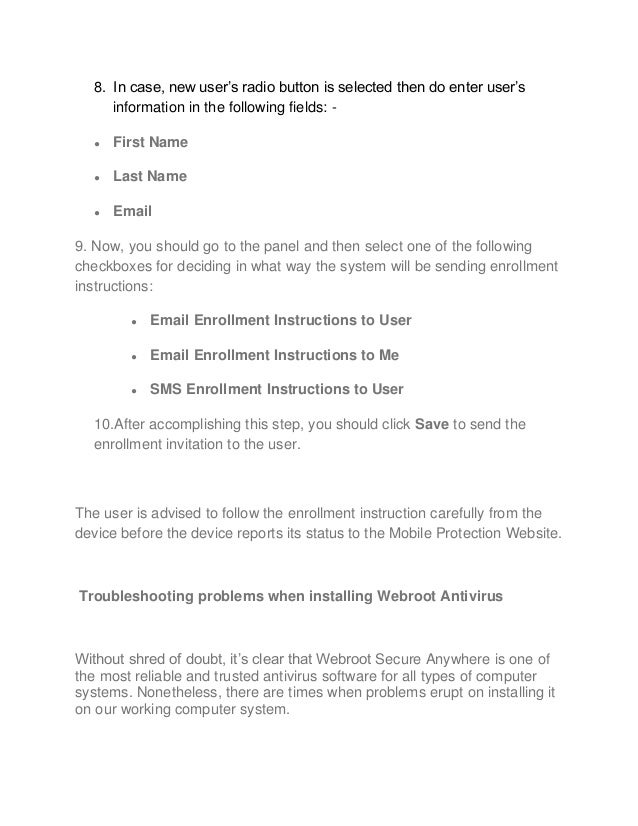 8. In case, new user’s radio button is selected then do enter user’s
information in the following fields: -
● First Name
● Last Name
● Email
9. Now, you should go to the panel and then select one of the following
checkboxes for deciding in what way the system will be sending enrollment
instructions:
● Email Enrollment Instructions to User
● Email Enrollment Instructions to Me
● SMS Enrollment Instructions to User
10.After accomplishing this step, you should click Save to send the
enrollment invitation to the user.
The user is advised to follow the enrollment instruction carefully from the
device before the device reports its status to the Mobile Protection Website.
Troubleshooting problems when installing Webroot Antivirus
Without shred of doubt, it’s clear that Webroot Secure Anywhere is one of
the most reliable and trusted antivirus software for all types of computer
systems. Nonetheless, there are times when problems erupt on installing it
on our working computer system.
 