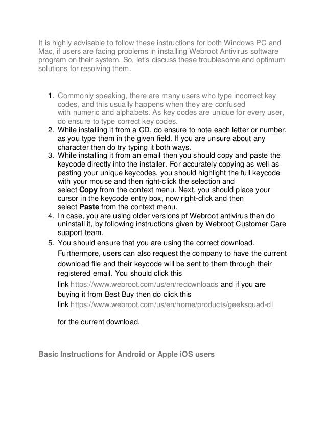 It is highly advisable to follow these instructions for both Windows PC and
Mac, if users are facing problems in installing Webroot Antivirus software
program on their system. So, let’s discuss these troublesome and optimum
solutions for resolving them.
1. Commonly speaking, there are many users who type incorrect key
codes, and this usually happens when they are confused
with numeric and alphabets. As key codes are unique for every user,
do ensure to type correct key codes.
2. While installing it from a CD, do ensure to note each letter or number,
as you type them in the given field. If you are unsure about any
character then do try typing it both ways.
3. While installing it from an email then you should copy and paste the
keycode directly into the installer. For accurately copying as well as
pasting your unique keycodes, you should highlight the full keycode
with your mouse and then right-click the selection and
select Copy from the context menu. Next, you should place your
cursor in the keycode entry box, now right-click and then
select Paste from the context menu.
4. In case, you are using older versions pf Webroot antivirus then do
uninstall it, by following instructions given by Webroot Customer Care
support team.
5. You should ensure that you are using the correct download.
Furthermore, users can also request the company to have the current
download file and their keycode will be sent to them through their
registered email. You should click this
link https://www.webroot.com/us/en/redownloads and if you are
buying it from Best Buy then do click this
link https://www.webroot.com/us/en/home/products/geeksquad-dl
for the current download.
Basic Instructions for Android or Apple iOS users
 