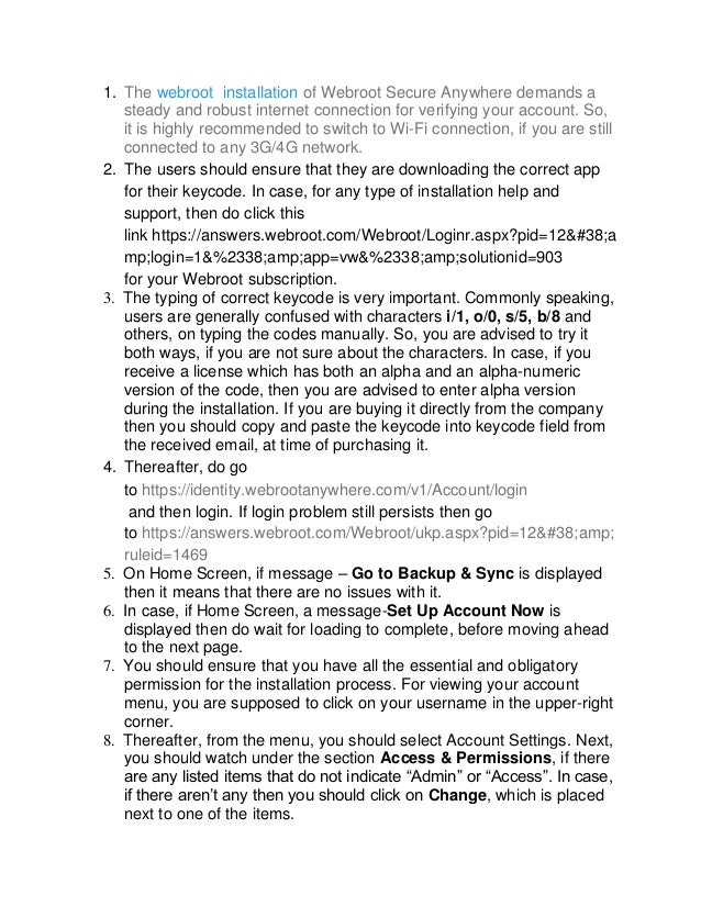 1. The webroot installation of Webroot Secure Anywhere demands a
steady and robust internet connection for verifying your account. So,
it is highly recommended to switch to Wi-Fi connection, if you are still
connected to any 3G/4G network.
2. The users should ensure that they are downloading the correct app
for their keycode. In case, for any type of installation help and
support, then do click this
link https://answers.webroot.com/Webroot/Loginr.aspx?pid=12&a
mp;login=1&%2338;amp;app=vw&%2338;amp;solutionid=903
for your Webroot subscription.
3. The typing of correct keycode is very important. Commonly speaking,
users are generally confused with characters i/1, o/0, s/5, b/8 and
others, on typing the codes manually. So, you are advised to try it
both ways, if you are not sure about the characters. In case, if you
receive a license which has both an alpha and an alpha-numeric
version of the code, then you are advised to enter alpha version
during the installation. If you are buying it directly from the company
then you should copy and paste the keycode into keycode field from
the received email, at time of purchasing it.
4. Thereafter, do go
to https://identity.webrootanywhere.com/v1/Account/login
and then login. If login problem still persists then go
to https://answers.webroot.com/Webroot/ukp.aspx?pid=12&amp;
ruleid=1469
5. On Home Screen, if message – Go to Backup & Sync is displayed
then it means that there are no issues with it.
6. In case, if Home Screen, a message-Set Up Account Now is
displayed then do wait for loading to complete, before moving ahead
to the next page.
7. You should ensure that you have all the essential and obligatory
permission for the installation process. For viewing your account
menu, you are supposed to click on your username in the upper-right
corner.
8. Thereafter, from the menu, you should select Account Settings. Next,
you should watch under the section Access & Permissions, if there
are any listed items that do not indicate “Admin” or “Access”. In case,
if there aren’t any then you should click on Change, which is placed
next to one of the items.
 