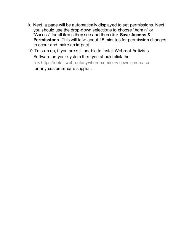9. Next, a page will be automatically displayed to set permissions. Next,
you should use the drop-down selections to choose “Admin” or
“Access” for all items they see and then click Save Access &
Permissions. This will take about 15 minutes for permission changes
to occur and make an impact.
10.To sum up, if you are still unable to install Webroot Antivirus
Software on your system then you should click the
link https://detail.webrootanywhere.com/servicewelcome.asp
for any customer care support.
 
