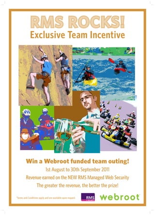 RMS ROCKS!
             Exclusive Team Incentive




         Win a Webroot funded team outing!
                   1st August to 30th September 2011
         Revenue earned on the NEW RMS Managed Web Security
              The greater the revenue, the better the prize!

*Terms and Conditions apply and are available upon request.   RMS
                                                              IT SECURITY
 