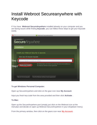 Install Webroot Secureanywhere with
Keycode
If You have Webroot SecureAnywhere installed already on your computer and you
are facing issues while finding keycode, you can follow these steps to get your keycode
easily.
To get Windows Personal Computer:
Open up SecureAnywhere and click on the gear icon near My Account.
Input you fresh key-code from the area provided and then click Activate .
To Mac:
Open up the SecureAnywhere port (simply just click on the Webroot icon at the
menubar and decide on open up Webroot SecureAnywhere in your dropdown menu).
From the primary window, then click on the gears icon near My Account.
 