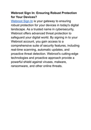 Webroot Sign In: Ensuring Robust Protection
for Your Devices?
Webroot Sign In is your gateway to ensuring
robust protection for your devices in today's digital
landscape. As a trusted name in cybersecurity,
Webroot offers advanced threat protection to
safeguard your digital world. By signing in to your
Webroot account, you gain access to a
comprehensive suite of security features, including
real-time scanning, automatic updates, and
proactive threat detection. Webroot's cutting-edge
technologies and proactive approach provide a
powerful shield against viruses, malware,
ransomware, and other online threats.
 