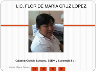 LIC. FLOR DE MARIA CRUZ LOPEZ.




      Cátedra: Ciencia Sociales, ESEM y Sociología I y II

Plantel 9 Teapa, Tabasco
 