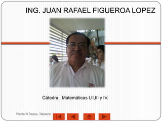 ING. JUAN RAFAEL FIGUEROA LOPEZ




                  Cátedra: Matemáticas I,II,III y IV.


Plantel 9 Teapa, Tabasco
 