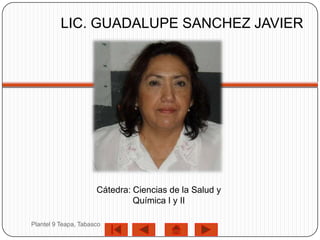 LIC. GUADALUPE SANCHEZ JAVIER




                      Cátedra: Ciencias de la Salud y
                               Química I y II

Plantel 9 Teapa, Tabasco
 