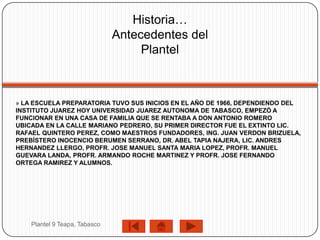 Historia…
                               Antecedentes del
                                    Plantel



» LA ESCUELA PREPARATORIA TUVO SUS INICIOS EN EL AÑO DE 1966, DEPENDIENDO DEL
INSTITUTO JUAREZ HOY UNIVERSIDAD JUAREZ AUTONOMA DE TABASCO, EMPEZÓ A
FUNCIONAR EN UNA CASA DE FAMILIA QUE SE RENTABA A DON ANTONIO ROMERO
UBICADA EN LA CALLE MARIANO PEDRERO, SU PRIMER DIRECTOR FUE EL EXTINTO LIC.
RAFAEL QUINTERO PEREZ, COMO MAESTROS FUNDADORES, ING. JUAN VERDON BRIZUELA,
PREBÍSTERO INOCENCIO BERUMEN SERRANO, DR. ABEL TAPIA NAJERA, LIC. ANDRES
HERNANDEZ LLERGO, PROFR. JOSE MANUEL SANTA MARIA LOPEZ, PROFR. MANUEL
GUEVARA LANDA, PROFR. ARMANDO ROCHE MARTINEZ Y PROFR. JOSE FERNANDO
ORTEGA RAMIREZ Y ALUMNOS.




    Plantel 9 Teapa, Tabasco
 