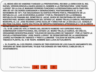 » AL MEDIO AÑO DE HABERSE FUNDADO LA PREPARATORIA, RECIBIO LA DIRECCION EL ING.
RAFAEL VERDON BRIZUELA QUIEN ASIGNO EL NOMBRE A LA PREPARATORIA “JOSE PAGES
LLERGO” EN LA CALLE MARIANO PEDRERO FUNCIONO LA PREPARATORIA HASTA FINES DEL
AÑO DE 1971 DE DONDE EGRESARON 4 GENERACIONES, POSTERIORMENTE EL 21 DE
NOVIEMBRE DE 1971, FUE INAUGURADO SU EDIFICIO PROPIO POR EL PRESIDENTE DE LA
REPUBLICA LIC. LUIS ECHEVERRIA ALVAREZ Y POR EL PRESIDENTE DE LA HERMANA
REPUBLICA DE PANAMA ING. DEMETRIO B. LACAZ, QUIEN SE ENCONTRABA DE VISITA EN
NUESTRO PAIS, SIENDO GOBERNADOR DEL ESTADO LIC. MARIO TRUJILLO GARCIA, PRESIDENTE
MUNICIPAL EL LIC. JOSE RICARDO LOPEZ AGUILAR Y DIRECTOR DE LA ESCUELA LIC. GONZALO
BELTRAN CALZADA, HASTA ESA FECHA SE IMPARTÍA ENSEÑANZA-APRENDIZAJE A 120 ALUMNOS
REPARTIDOS EN 3 GRADOS.
» EL 19 DE JUNIO DE 1976, A TRAVES DEL DECRETO NUMERO 1451 EXPEDIDO POR EL
GOBERNADOR CONSTITUCIONAL DEL ESTADO LIC. MARIO TRUJILLO GARCIA, SE CREA EL
ORGANISMO DESCENTRALIZADO “COLEGIO DE BACHILLERES DE TABASCO”, POR LO TANTO LA
ESCUELA PREPARATORIA “JOSE PAGES LLERGO” SE DESINCORPORÓ DE LA UNIVERSIDAD
JUAREZ AUTONOMA DE TABASCO Y PASO A LLAMARSE “COLEGIO DE BACHILLERES DE
TABASCO PLANTEL No. 9 DE TEAPA. NOMBRE QUE LLEVA ACTUALMENTE.

» EL PLANTEL No. 9 ES PROPIO, CONSTA DE TRES EDIFICIOS DE LOS CUALES UNICAMENTE DEL
TERCERO SE TIENE ESCRITURA, YA QUE FUE DONADO EN 1966 POR EL CABILDO DEL H.
AYUNTAMIENTO.




     Plantel 9 Teapa, Tabasco
 