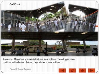 CANCHA …




Alumnos, Maestros y administrativos lo emplean como lugar para
realizar actividades cívicas, deportivas e interactivas…

     Plantel 9 Teapa, Tabasco
 