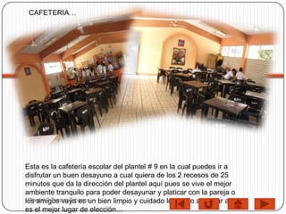 CAFETERIA…




Esta es la cafetería escolar del plantel # 9 en la cual puedes ir a
disfrutar un buen desayuno a cual quiera de los 2 recesos de 25
minutos que da la dirección del plantel aquí pues se vive el mejor
ambiente tranquilo para poder desayunar y platicar con la pareja o
 Plantel 9 Teapa, Tabasco
los amigos vaya es un bien limpio y cuidado los invito a probar aquí
es el mejor lugar de elección…
 