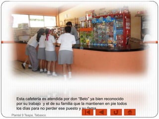 Esta cafetería es atendida por don “Beto” ya bien reconocido
   por su trabajo y el de su familia que la mantienen en pie todos
   los días para no perder ese puesto y su fama…
Plantel 9 Teapa, Tabasco
 