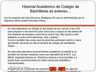 Historial Académico de Colegio de
                        Bachilleres es extenso…
Con la creación del club (Químico -Biológico) El cual es administrado por la
Ingeniero María Isabel González Pérez…


   En este laboratorio se trabaja en las tardes de los viernes a las 4:00
   para preparar a los alumnos para concursos o apoyo en las clases de
   sus materias de biología y química la cual la Ing. Nos ayuda a salir
   adelante no solo como personas, club y plantel…
   A como también hay veces que los alumnos participan dentro y fuera
   del plantel llevando en alto el nombre de colegio de bachilleres
   Teapa…

   No solo este club lleva reconocimiento académico al plantel si no
   también los demás maestros como son ejemplos de la M.C. Luz
   María Izquierdo García en Oratoria y lectura a nivel bachiller y a
   tenido buen reconocimiento en estos concursos estatales e
   internacionales…
     Plantel 9 Teapa, Tabasco
   Al igual que en concursos de conocimiento en general en algunos
 