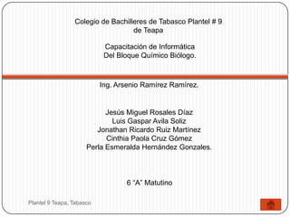 Colegio de Bachilleres de Tabasco Plantel # 9
                                   de Teapa

                            Capacitación de Informática
                            Del Bloque Químico Biólogo.



                           Ing. Arsenio Ramírez Ramírez.


                            Jesús Miguel Rosales Díaz
                              Luis Gaspar Avila Soliz
                         Jonathan Ricardo Ruiz Martínez
                            Cinthia Paola Cruz Gómez
                      Perla Esmeralda Hernández Gonzales.



                                  6 “A” Matutino

Plantel 9 Teapa, Tabasco
 