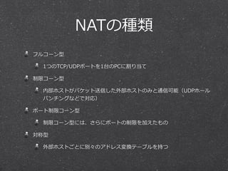 NATの種類
フルコーン型

 1つのTCP/UDPポートを1台のPCに割り当て

制限コーン型

 内部ホストがパケット送信した外部ホストのみと通信可能（UDPホール
 パンチングなどで対応）

ポート制限コーン型

 制限コーン型には、さらにポートの制限を加えたもの

対称型

 外部ホストごとに別々のアドレス変換テーブルを持つ
 
