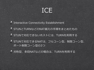 ICE
Interactive  Connectivity  Establishment

STUNとTURNなどのNAT越えの⼿手順をまとめたもの

STUNで対応できないホストには、TURNを利利⽤用する

STUNで対応できるNATは、フルコーン型、制限コーン型、
ポート制限コーン型の3つ

対称型、多段NATなどの場合は、TURNを利利⽤用する
 