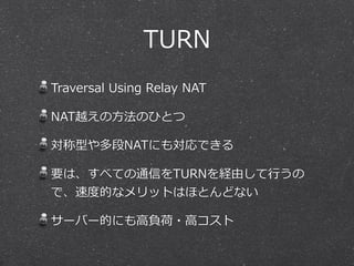 TURN
Traversal  Using  Relay  NAT

NAT越えの⽅方法のひとつ

対称型や多段NATにも対応できる

要は、すべての通信をTURNを経由して⾏行行うの
で、速度度的なメリットはほとんどない

サーバー的にも⾼高負荷・⾼高コスト
 