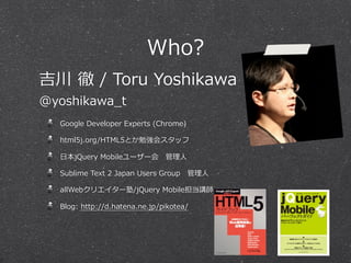 Who?
吉川  徹  /  Toru  Yoshikawa
@yoshikawa_̲t
   Google  Developer  Experts  (Chrome)

   html5j.org/HTML5とか勉強会スタッフ

   ⽇日本jQuery  Mobileユーザー会 　管理理⼈人

   Sublime  Text  2  Japan  Users  Group 　管理理⼈人

   allWebクリエイター塾/jQuery  Mobile担当講師

   Blog:  http://d.hatena.ne.jp/pikotea/
 