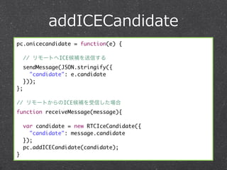 addICECandidate
pc.onicecandidate = function(e) {

     // リモートへICE候補を送信する
     sendMessage(JSON.stringify({
       "candidate": e.candidate
     }));
};

// リモートからのICE候補を受信した場合
function receiveMessage(message){

     var candidate = new RTCIceCandidate({
       "candidate": message.candidate
     });
     pc.addICECandidate(candidate);
}
 