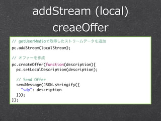 addStream  (local)
            creaeOﬀer
// getUserMediaで取得したストリームデータを追加
pc.addStream(localStream);

// オファーを作成
pc.createOffer(function(description){
  pc.setLocalDescription(description);

  // Send Offer
  sendMessage(JSON.stringify({
    "sdp": description
  }));
});
 