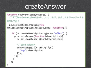 createAnswer
function reciveMessage(message) {
  // RTCPeerConnectionを作成していなければ、作成しストリームデータを
追加しておく
  pc.setRemoteDescription(new
RTCSessionDescription(message.sdp), function(){

      if (pc.remoteDescription.type == "offer") {
        pc.createAnswer(function(description){
          pc.setLocalDescription(description);

                // Send Answer
                sendMessage(JSON.stringify({
                  "sdp": description
                }));
              });
          }
    });
}
 