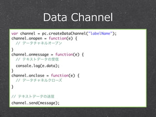 Data  Channel
var channel = pc.createDataChannel("labelName");
channel.onopen = function(e) {
  // データチャネルオープン
}
channel.onmessage = function(e) {
  // テキストデータの受信
    console.log(e.data);
}
channel.onclose = function(e) {
  // データチャネルクローズ
}

// テキストデータの送信
channel.send(message);
 
