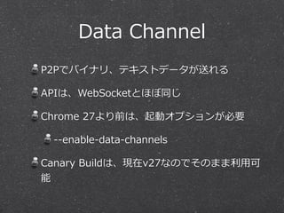 Data  Channel
P2Pでバイナリ、テキストデータが送れる

APIは、WebSocketとほぼ同じ

Chrome  27より前は、起動オプションが必要

 -‐‑‒-‐‑‒enable-‐‑‒data-‐‑‒channels

Canary  Buildは、現在v27なのでそのまま利利⽤用可
能
 