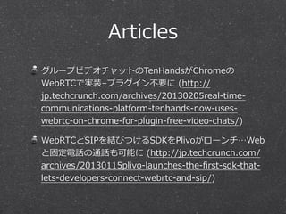 Articles
グループビデオチャットのTenHandsがChromeの
WebRTCで実装–プラグイン不不要に  (http://
jp.techcrunch.com/archives/20130205real-‐‑‒time-‐‑‒
communications-‐‑‒platform-‐‑‒tenhands-‐‑‒now-‐‑‒uses-‐‑‒
webrtc-‐‑‒on-‐‑‒chrome-‐‑‒for-‐‑‒plugin-‐‑‒free-‐‑‒video-‐‑‒chats/)

WebRTCとSIPを結びつけるSDKをPlivoがローンチ…Web
と固定電話の通話も可能に  (http://jp.techcrunch.com/
archives/20130115plivo-‐‑‒launches-‐‑‒the-‐‑‒ﬁrst-‐‑‒sdk-‐‑‒that-‐‑‒
lets-‐‑‒developers-‐‑‒connect-‐‑‒webrtc-‐‑‒and-‐‑‒sip/)
 