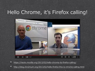 Hello  Chrome,  itʼ’s  Firefox  calling!




   https://hacks.mozilla.org/2013/02/hello-‐‑‒chrome-‐‑‒its-‐‑‒ﬁrefox-‐‑‒calling/

   http://blog.chromium.org/2013/02/hello-‐‑‒ﬁrefox-‐‑‒this-‐‑‒is-‐‑‒chrome-‐‑‒calling.html
 