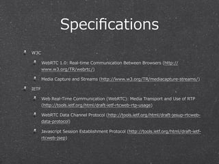 Speciﬁcations
W3C

       WebRTC  1.0:  Real-‐‑‒time  Communication  Between  Browsers  (http://
       www.w3.org/TR/webrtc/)

       Media  Capture  and  Streams  (http://www.w3.org/TR/mediacapture-‐‑‒streams/)

IETF

       Web  Real-‐‑‒Time  Communication  (WebRTC):  Media  Transport  and  Use  of  RTP  
       (http://tools.ietf.org/html/draft-‐‑‒ietf-‐‑‒rtcweb-‐‑‒rtp-‐‑‒usage)

       WebRTC  Data  Channel  Protocol  (http://tools.ietf.org/html/draft-‐‑‒jesup-‐‑‒rtcweb-‐‑‒
       data-‐‑‒protocol)

       Javascript  Session  Establishment  Protocol  (http://tools.ietf.org/html/draft-‐‑‒ietf-‐‑‒
       rtcweb-‐‑‒jsep)
 