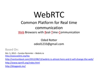 WebRTC
                 Common Platform for Real time
                      communication
              Web Browsers with Real-Time-Communication

                                   Oded Rotter
                               oded1233@gmail.com
Based On:
Oct. 5, 2012 – Carolyn Remmler – Webrtc.io
http://www.webrtc.org/faq
http://venturebeat.com/2012/08/13/webrtc-is-almost-here-and-it-will-change-the-web/
http://www.sipml5.org/index.html
http://bloggeek.me/
 