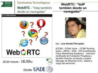 WebRTC: “VoIP
   también desde un
      navegador”




Lic. Luis Amato Perrupato

(CCNA - CCNA Voice - CCNP Routing
exam– JNCIA – ECE - ITQ (Certificación
Cisco Networking Academy), instructor
certificado de Fundación Proydesa y
también Director comercial y project
Manager de Bitsense S.R.L, estará a
cargo del seminario.
 