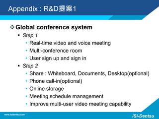 Appendix : R&D提案1
Global conference system
 Step 1
• Real-time video and voice meeting
• Multi-conference room
• User sign up and sign in
 Step 2
• Share : Whiteboard, Documents, Desktop(optional)
• Phone call-in(optional)
• Online storage
• Meeting schedule management
• Improve multi-user video meeting capability
www.isidentsu.com
iSi-Dentsu
 