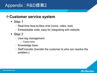 Appendix : R&D提案2
Customer service system
 Step 1
• Real-time face-to-face chat (voice, video, text)
• Embeddable code, easy for integrating with website.
 Step 2
• User log management
– Cookie base
• Knowledge base
• Staff transfer (transfer the customer to who can resolve the
problem.)
www.isidentsu.com
iSi-Dentsu
 