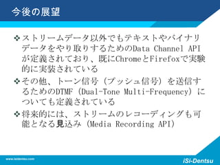 今後の展望
ストリームデータ以外でもテキストやバイナリ
データをやり取りするためのData Channel API
が定義されており、既にChromeとFirefoxで実験
的に実装されている
その他、トーン信号（プッシュ信号）を送信す
るためのDTMF（Dual-Tone Multi-Frequency）に
ついても定義されている
将来的には、ストリームのレコーディングも可
能となる見込み（Media Recording API）
www.isidentsu.com
iSi-Dentsu
 