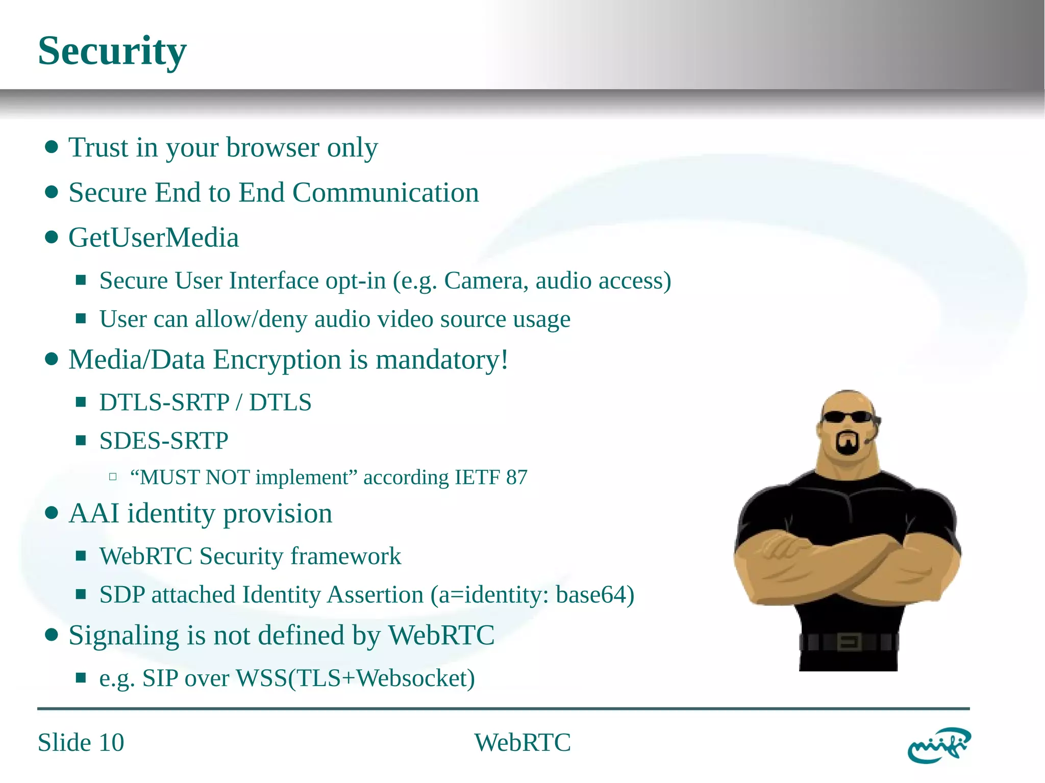 Security
⬤

Trust in your browser only

⬤

Secure End to End Communication

⬤

GetUserMedia
⬛
⬛

⬤

Secure User Interface opt-in (e.g. Camera, audio access)
User can allow/deny audio video source usage

Media/Data Encryption is mandatory!
⬛

DTLS-SRTP / DTLS

⬛

SDES-SRTP
⬜

⬤

“MUST NOT implement” according IETF 87

AAI identity provision
⬛
⬛

⬤

WebRTC Security framework
SDP attached Identity Assertion (a=identity: base64)

Signaling is not defined by WebRTC
⬛

e.g. SIP over WSS(TLS+Websocket)

Slide 10

WebRTC

 