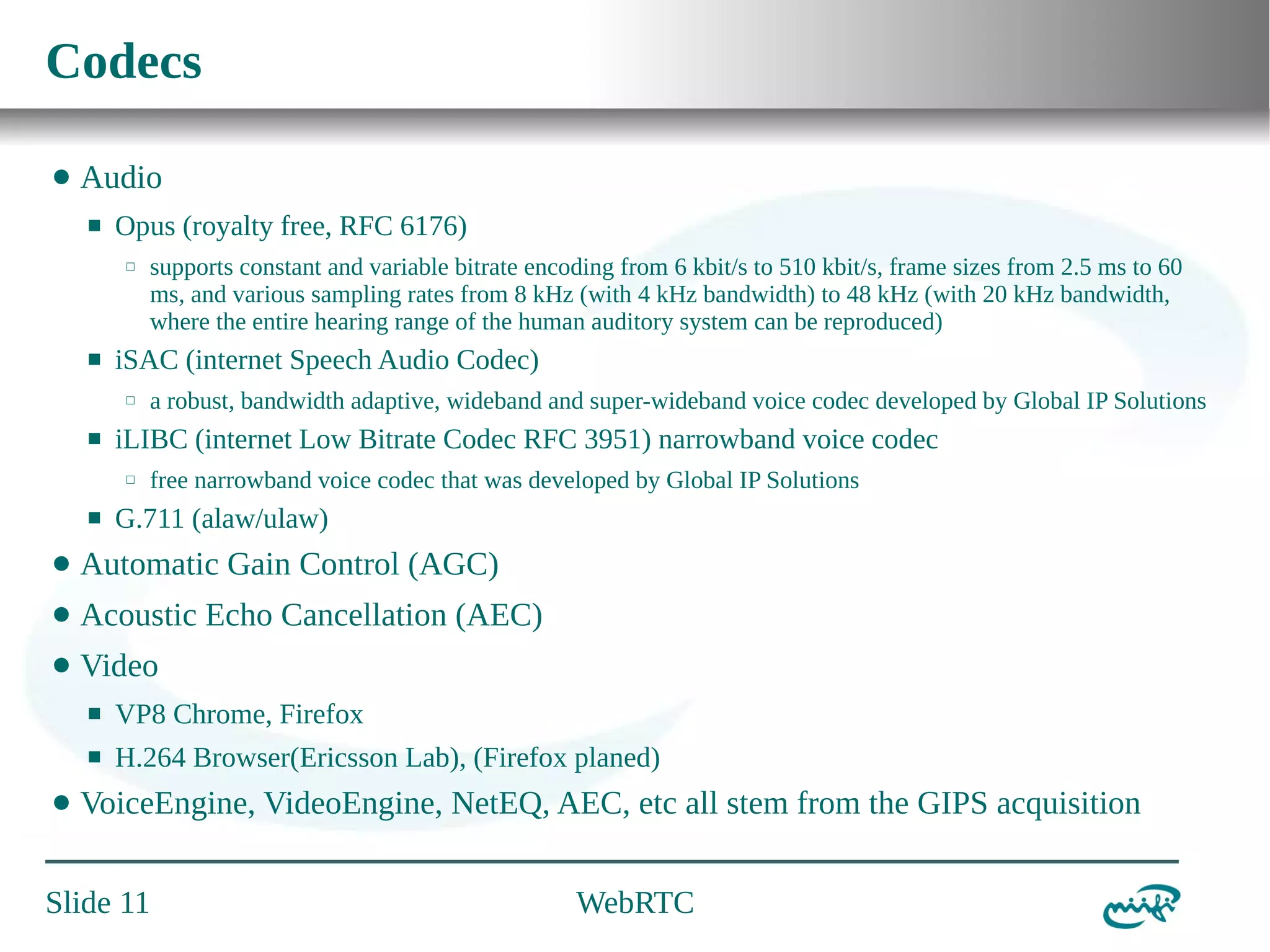 Codecs
⬤

Audio
⬛

Opus (royalty free, RFC 6176)
⬜

⬛

iSAC (internet Speech Audio Codec)
⬜

⬛

a robust, bandwidth adaptive, wideband and super-wideband voice codec developed by Global IP Solutions

iLIBC (internet Low Bitrate Codec RFC 3951) narrowband voice codec
⬜

⬛

supports constant and variable bitrate encoding from 6 kbit/s to 510 kbit/s, frame sizes from 2.5 ms to 60
ms, and various sampling rates from 8 kHz (with 4 kHz bandwidth) to 48 kHz (with 20 kHz bandwidth,
where the entire hearing range of the human auditory system can be reproduced)

free narrowband voice codec that was developed by Global IP Solutions

G.711 (alaw/ulaw)

⬤

Automatic Gain Control (AGC)

⬤

Acoustic Echo Cancellation (AEC)

⬤

Video
⬛
⬛

⬤

VP8 Chrome, Firefox
H.264 Browser(Ericsson Lab), (Firefox planed)

VoiceEngine, VideoEngine, NetEQ, AEC, etc all stem from the GIPS acquisition

Slide 11

WebRTC

 