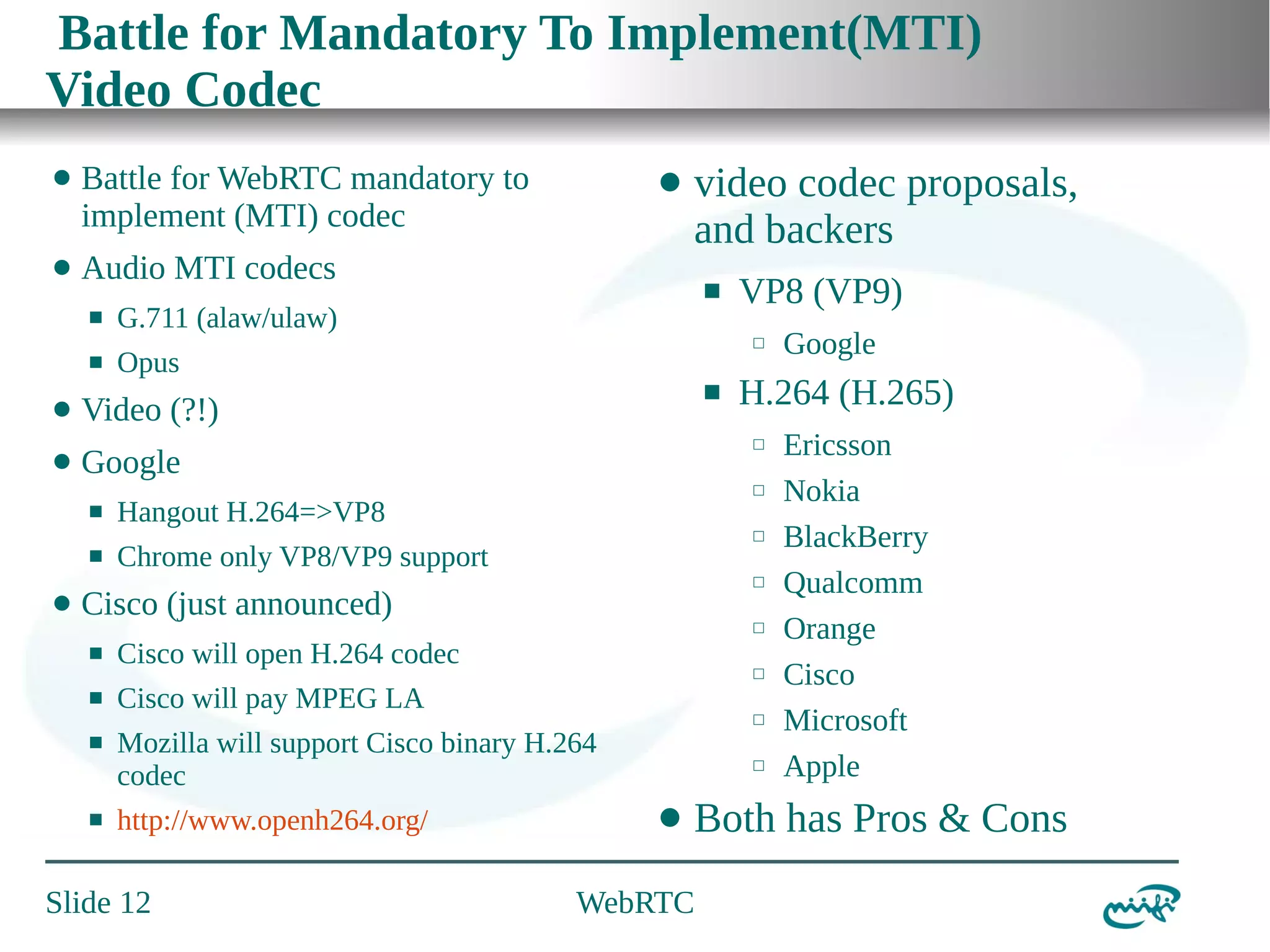 Battle for Mandatory To Implement(MTI)
Video Codec
⬤

Battle for WebRTC mandatory to
implement (MTI) codec

⬤

Audio MTI codecs
⬛
⬛

⬤

video codec proposals,
and backers
⬛

G.711 (alaw/ulaw)

⬜

Opus

⬤

⬛

Video (?!)

⬤

Google
⬛
⬛

⬤

⬜

Hangout H.264=>VP8

⬜

Chrome only VP8/VP9 support

⬜

⬛
⬛

⬛

⬜

Cisco will open H.264 codec

⬜

Cisco will pay MPEG LA

⬜

Mozilla will support Cisco binary H.264
codec
http://www.openh264.org/

Slide 12

⬜

⬤

Google

H.264 (H.265)
⬜

Cisco (just announced)
⬛

VP8 (VP9)

Ericsson
Nokia
BlackBerry
Qualcomm
Orange
Cisco
Microsoft
Apple

Both has Pros & Cons

WebRTC

 