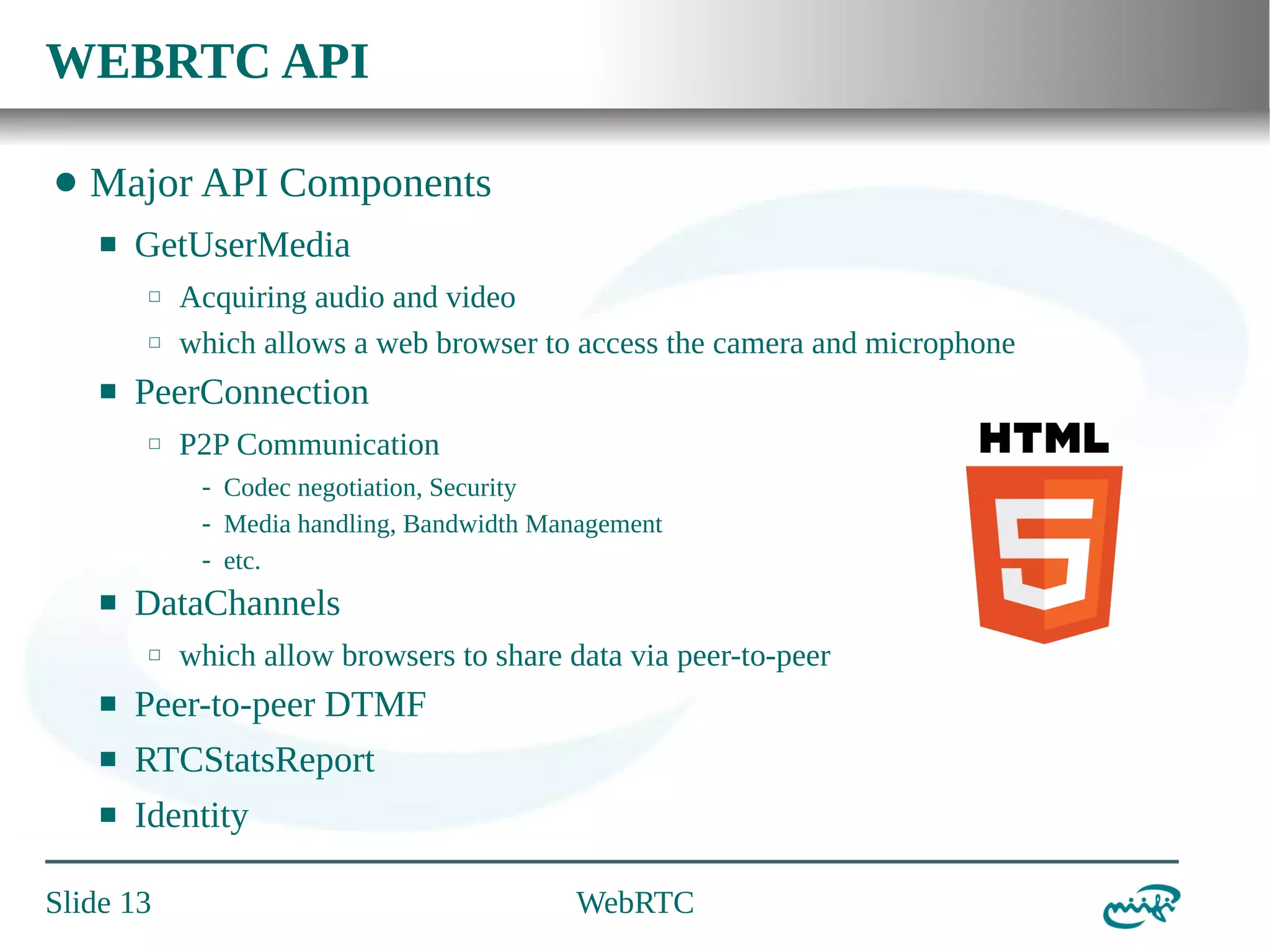 WEBRTC API
⬤

Major API Components
⬛

GetUserMedia
⬜
⬜

⬛

Acquiring audio and video
which allows a web browser to access the camera and microphone

PeerConnection
⬜

P2P Communication
- Codec negotiation, Security
- Media handling, Bandwidth Management
- etc.

⬛

DataChannels
⬜

which allow browsers to share data via peer-to-peer

⬛

Peer-to-peer DTMF

⬛

RTCStatsReport

⬛

Identity

Slide 13

WebRTC

 