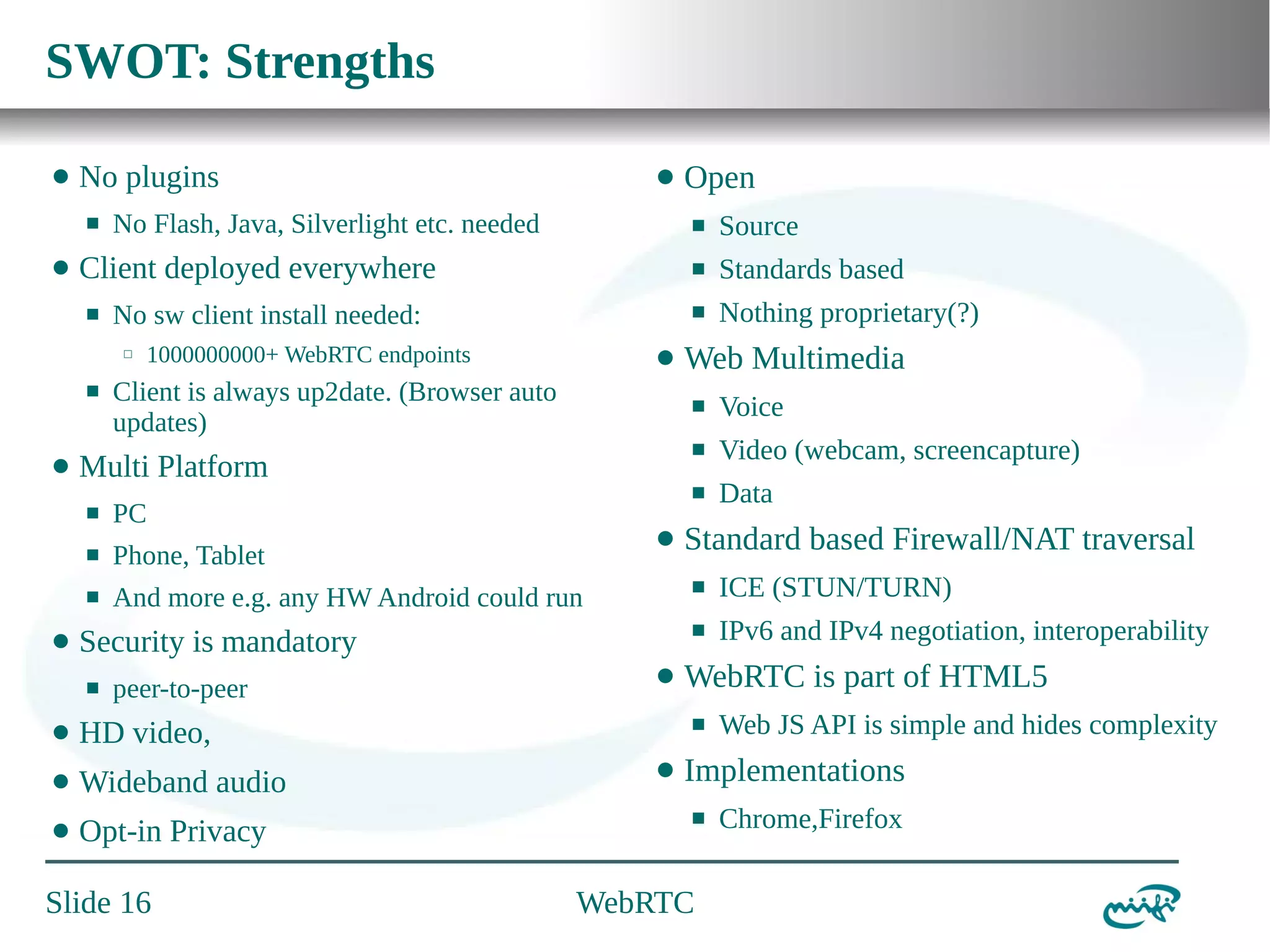 SWOT: Strengths
⬤

No plugins
⬛

⬤

No Flash, Java, Silverlight etc. needed

⬛

⬤

Client is always up2date. (Browser auto
updates)

⬛

Phone, Tablet

⬛

And more e.g. any HW Android could run

⬤

Wideband audio

⬤

Opt-in Privacy

Slide 16

Data

Standard based Firewall/NAT traversal

⬤

ICE (STUN/TURN)

⬛

HD video,

⬤

Video (webcam, screencapture)

⬛

Security is mandatory

⬤

Voice

⬛

PC

peer-to-peer

Web Multimedia
⬛

Multi Platform

⬛

Nothing proprietary(?)

⬛

⬛

⬤

Standards based

⬛

1000000000+ WebRTC endpoints

Source

⬛

No sw client install needed:
⬜

Open
⬛

Client deployed everywhere
⬛

⬤

⬤

IPv6 and IPv4 negotiation, interoperability

WebRTC is part of HTML5
⬛

⬤

Web JS API is simple and hides complexity

Implementations
⬛

WebRTC

Chrome,Firefox

 