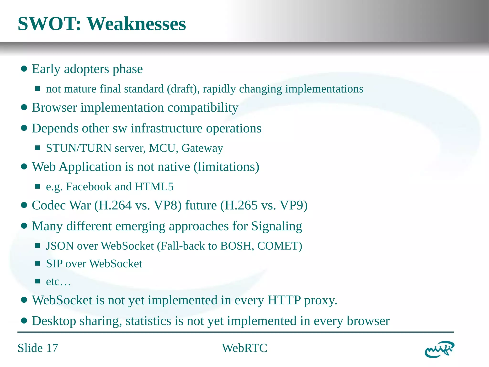 SWOT: Weaknesses
⬤

Early adopters phase
⬛

not mature final standard (draft), rapidly changing implementations

⬤

Browser implementation compatibility

⬤

Depends other sw infrastructure operations
⬛

⬤

STUN/TURN server, MCU, Gateway

Web Application is not native (limitations)
⬛

e.g. Facebook and HTML5

⬤

Codec War (H.264 vs. VP8) future (H.265 vs. VP9)

⬤

Many different emerging approaches for Signaling
⬛

JSON over WebSocket (Fall-back to BOSH, COMET)

⬛

SIP over WebSocket

⬛

etc…

⬤

WebSocket is not yet implemented in every HTTP proxy.

⬤

Desktop sharing, statistics is not yet implemented in every browser

Slide 17

WebRTC

 