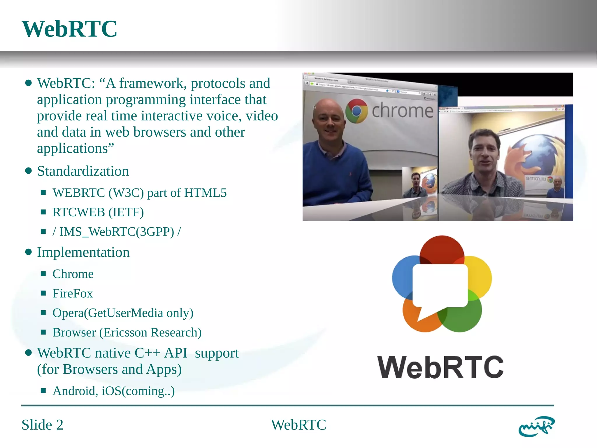 WebRTC
⬤

WebRTC: “A framework, protocols and
application programming interface that
provide real time interactive voice, video
and data in web browsers and other
applications”

⬤

Standardization
⬛
⬛

RTCWEB (IETF)

⬛

⬤

WEBRTC (W3C) part of HTML5
/ IMS_WebRTC(3GPP) /

Implementation
⬛
⬛

FireFox

⬛

Opera(GetUserMedia only)

⬛

⬤

Chrome

Browser (Ericsson Research)

WebRTC native C++ API support
(for Browsers and Apps)
⬛

Android, iOS(coming..)

Slide 2

WebRTC

 