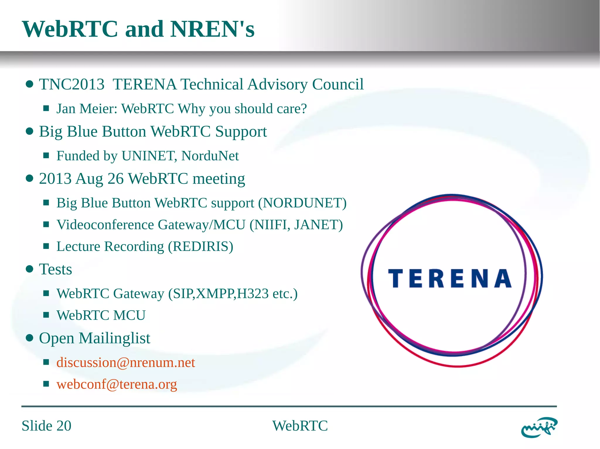 WebRTC and NREN's
⬤

TNC2013 TERENA Technical Advisory Council
⬛

⬤

Big Blue Button WebRTC Support
⬛

⬤

Jan Meier: WebRTC Why you should care?
Funded by UNINET, NorduNet

2013 Aug 26 WebRTC meeting
⬛
⬛

Videoconference Gateway/MCU (NIIFI, JANET)

⬛

⬤

Big Blue Button WebRTC support (NORDUNET)
Lecture Recording (REDIRIS)

Tests
⬛
⬛

⬤

WebRTC Gateway (SIP,XMPP,H323 etc.)
WebRTC MCU

Open Mailinglist
⬛

discussion@nrenum.net

⬛

webconf@terena.org

Slide 20

WebRTC

 