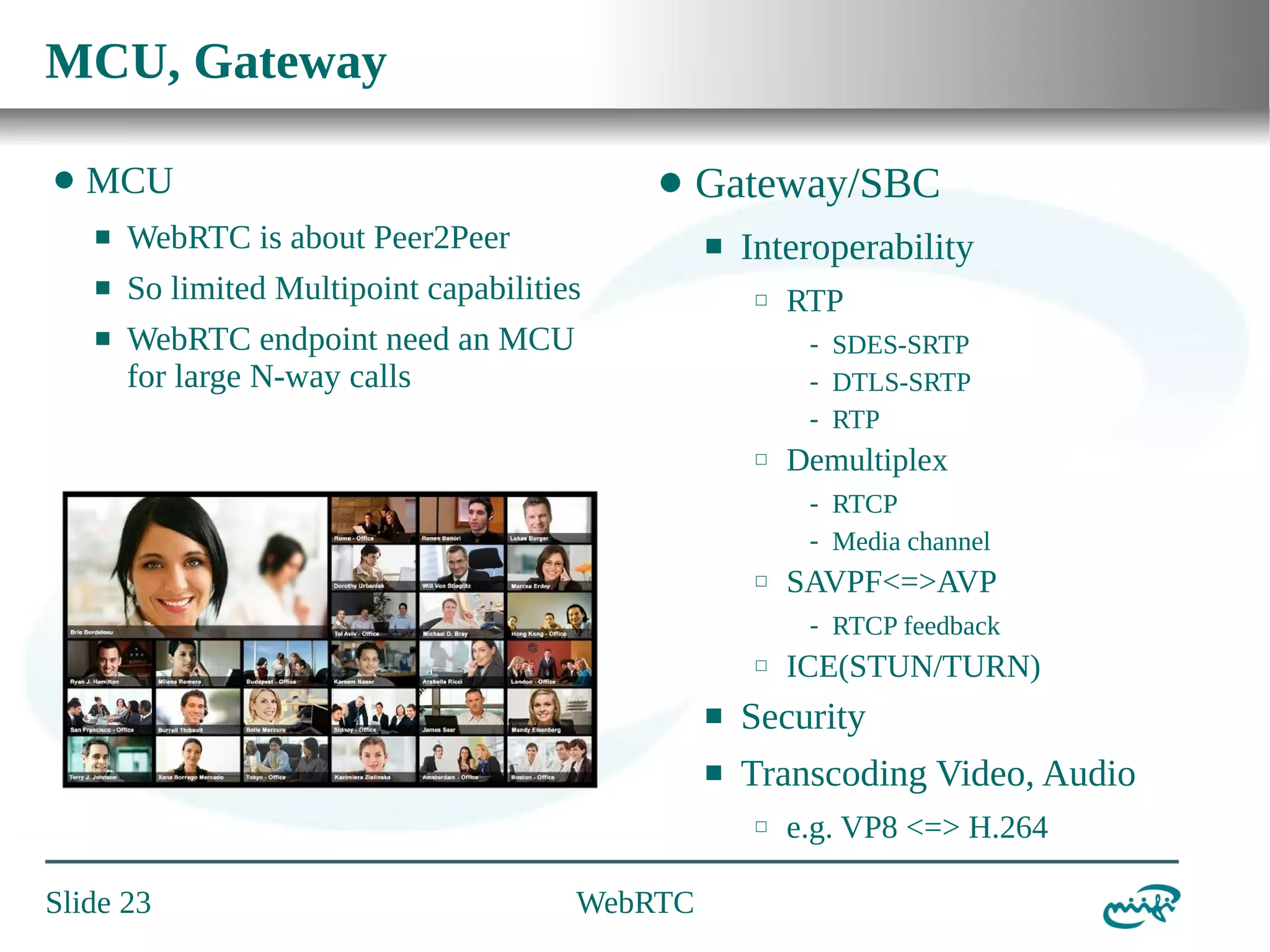 MCU, Gateway
⬤

MCU

⬤

⬛

WebRTC is about Peer2Peer

⬛

So limited Multipoint capabilities

⬛

Gateway/SBC

WebRTC endpoint need an MCU
for large N-way calls

⬛

Interoperability
⬜

RTP
- SDES-SRTP
- DTLS-SRTP
- RTP

⬜

Demultiplex
- RTCP
- Media channel

⬜

SAVPF<=>AVP
- RTCP feedback

⬜

ICE(STUN/TURN)

⬛

Security

⬛

Transcoding Video, Audio
⬜

Slide 23

WebRTC

e.g. VP8 <=> H.264

 