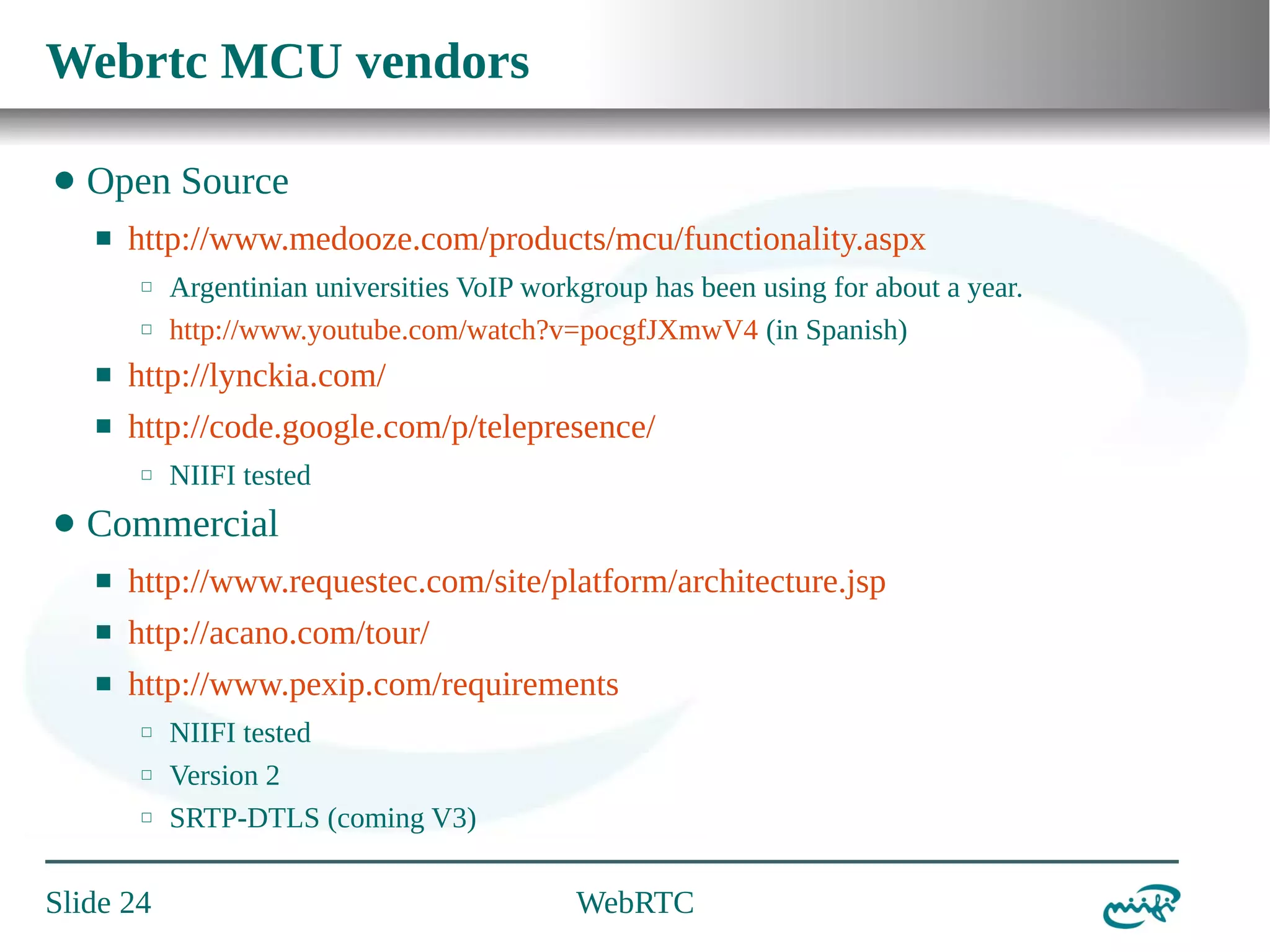 Webrtc MCU vendors
⬤

Open Source
⬛

http://www.medooze.com/products/mcu/functionality.aspx
⬜
⬜

Argentinian universities VoIP workgroup has been using for about a year.
http://www.youtube.com/watch?v=pocgfJXmwV4 (in Spanish)

⬛

http://lynckia.com/

⬛

http://code.google.com/p/telepresence/
⬜

⬤

NIIFI tested

Commercial
⬛

http://www.requestec.com/site/platform/architecture.jsp

⬛

http://acano.com/tour/

⬛

http://www.pexip.com/requirements
⬜
⬜
⬜

Slide 24

NIIFI tested
Version 2
SRTP-DTLS (coming V3)

WebRTC

 