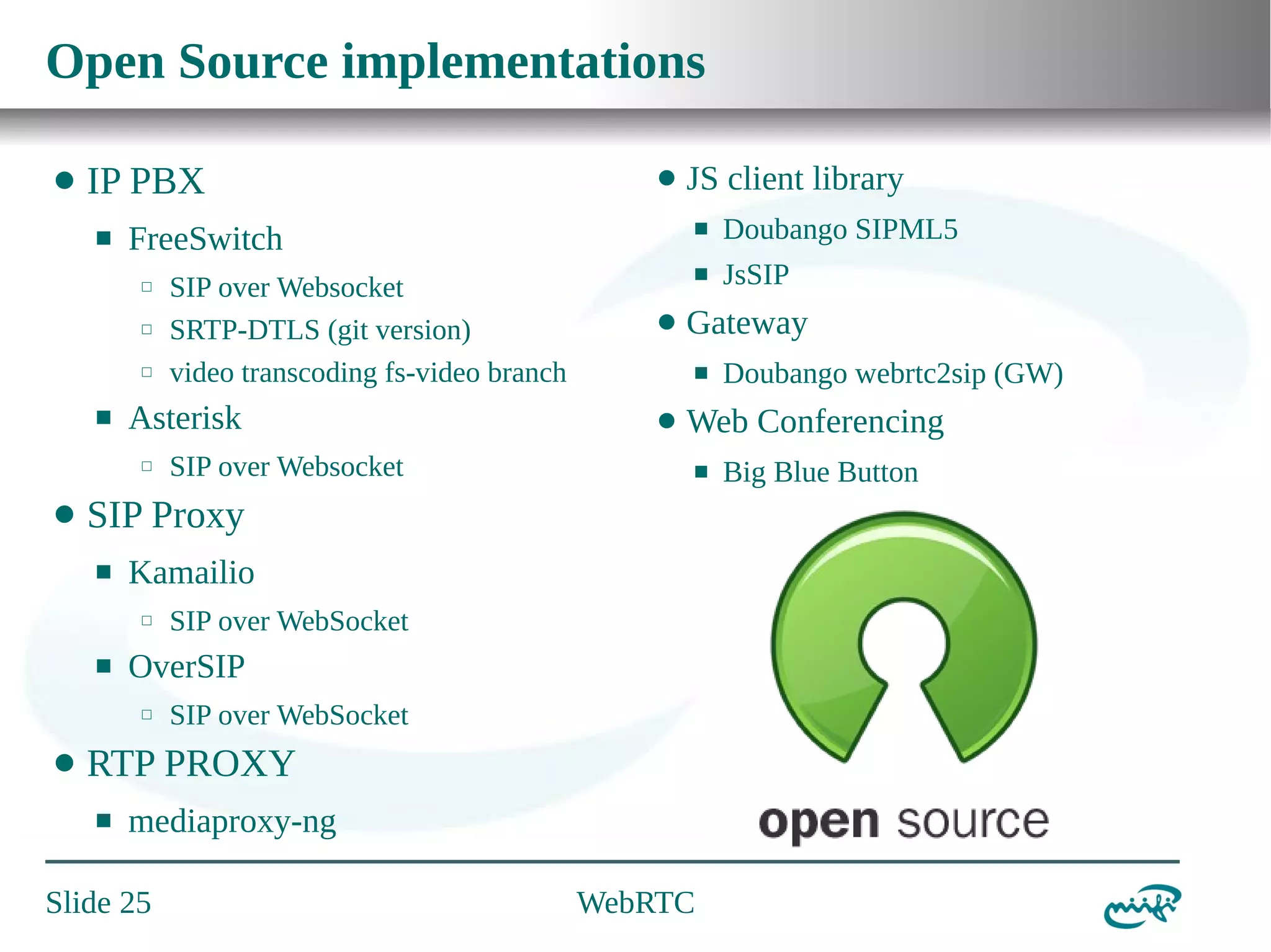 Open Source implementations
⬤

IP PBX
⬛

⬜
⬜

⬛

⬤

⬛

⬛

⬤

SIP over Websocket

⬛

SIP over WebSocket
SIP over WebSocket

RTP PROXY
⬛

mediaproxy-ng

Slide 25

Doubango webrtc2sip (GW)

Web Conferencing

OverSIP
⬜

JsSIP

Gateway

Kamailio
⬜

Doubango SIPML5

⬛

SIP Proxy
⬛

⬤

SIP over Websocket
SRTP-DTLS (git version)
video transcoding fs-video branch

Asterisk
⬜

⬤

JS client library

FreeSwitch
⬜

⬛

⬤

WebRTC

Big Blue Button

 