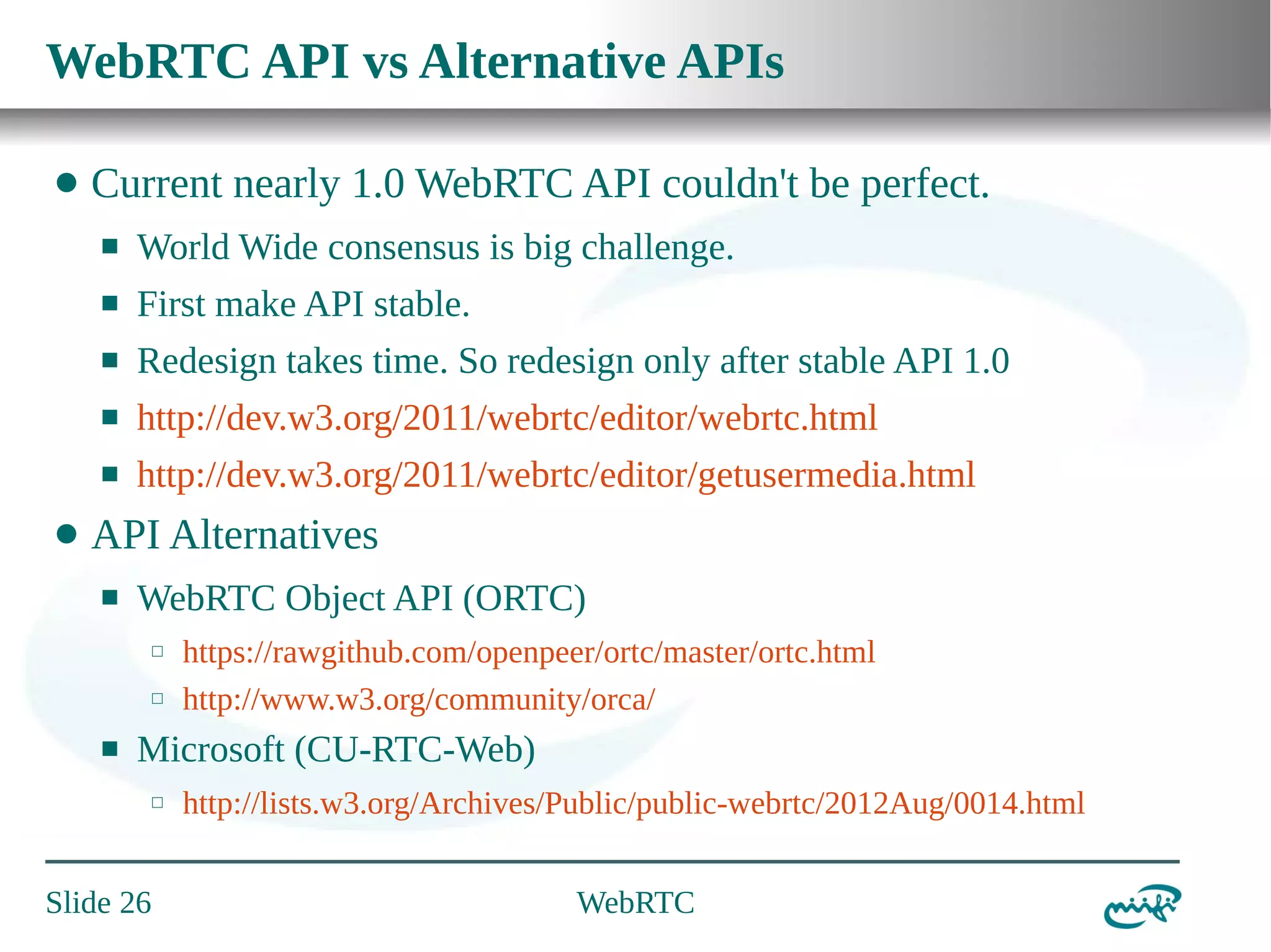 WebRTC API vs Alternative APIs
⬤

Current nearly 1.0 WebRTC API couldn't be perfect.
⬛
⬛

First make API stable.

⬛

Redesign takes time. So redesign only after stable API 1.0

⬛

http://dev.w3.org/2011/webrtc/editor/webrtc.html

⬛

⬤

World Wide consensus is big challenge.

http://dev.w3.org/2011/webrtc/editor/getusermedia.html

API Alternatives
⬛

WebRTC Object API (ORTC)
⬜
⬜

⬛

https://rawgithub.com/openpeer/ortc/master/ortc.html
http://www.w3.org/community/orca/

Microsoft (CU-RTC-Web)
⬜

Slide 26

http://lists.w3.org/Archives/Public/public-webrtc/2012Aug/0014.html
WebRTC

 