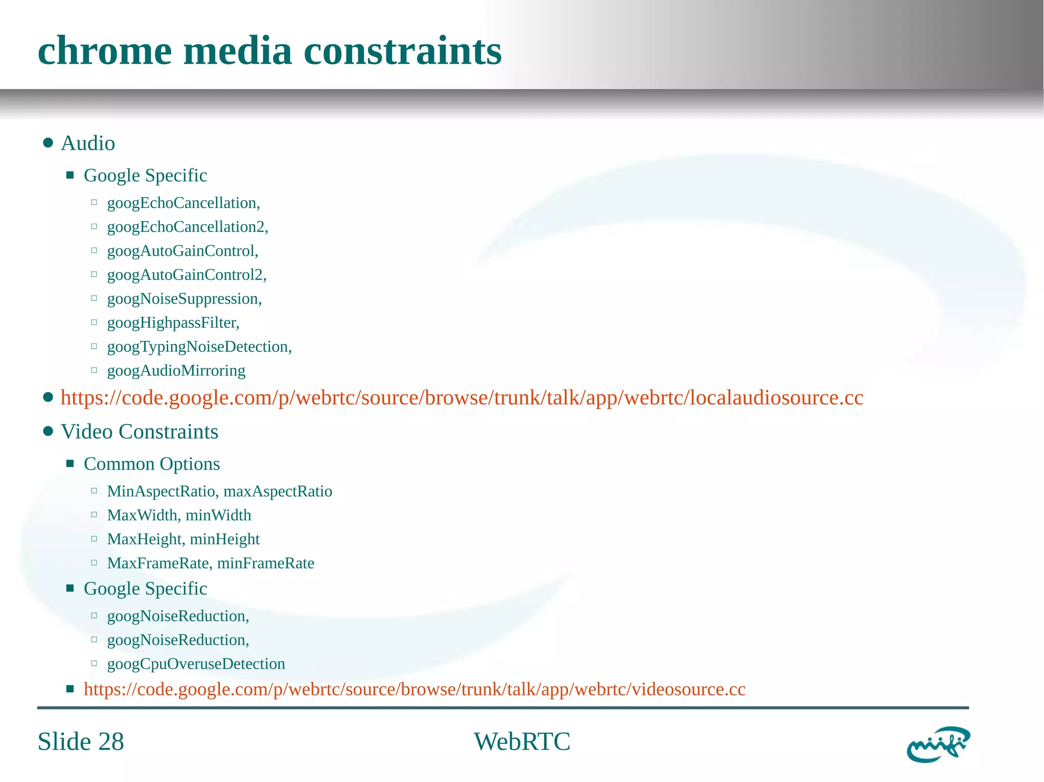 chrome media constraints
⬤

Audio
⬛

Google Specific
⬜
⬜
⬜
⬜
⬜
⬜
⬜
⬜

googEchoCancellation,
googEchoCancellation2,
googAutoGainControl,
googAutoGainControl2,
googNoiseSuppression,
googHighpassFilter,
googTypingNoiseDetection,
googAudioMirroring

⬤

https://code.google.com/p/webrtc/source/browse/trunk/talk/app/webrtc/localaudiosource.cc

⬤

Video Constraints
⬛

Common Options
⬜
⬜
⬜
⬜

⬛

Google Specific
⬜
⬜
⬜

⬛

MinAspectRatio, maxAspectRatio
MaxWidth, minWidth
MaxHeight, minHeight
MaxFrameRate, minFrameRate
googNoiseReduction,
googNoiseReduction,
googCpuOveruseDetection

https://code.google.com/p/webrtc/source/browse/trunk/talk/app/webrtc/videosource.cc

Slide 28

WebRTC

 