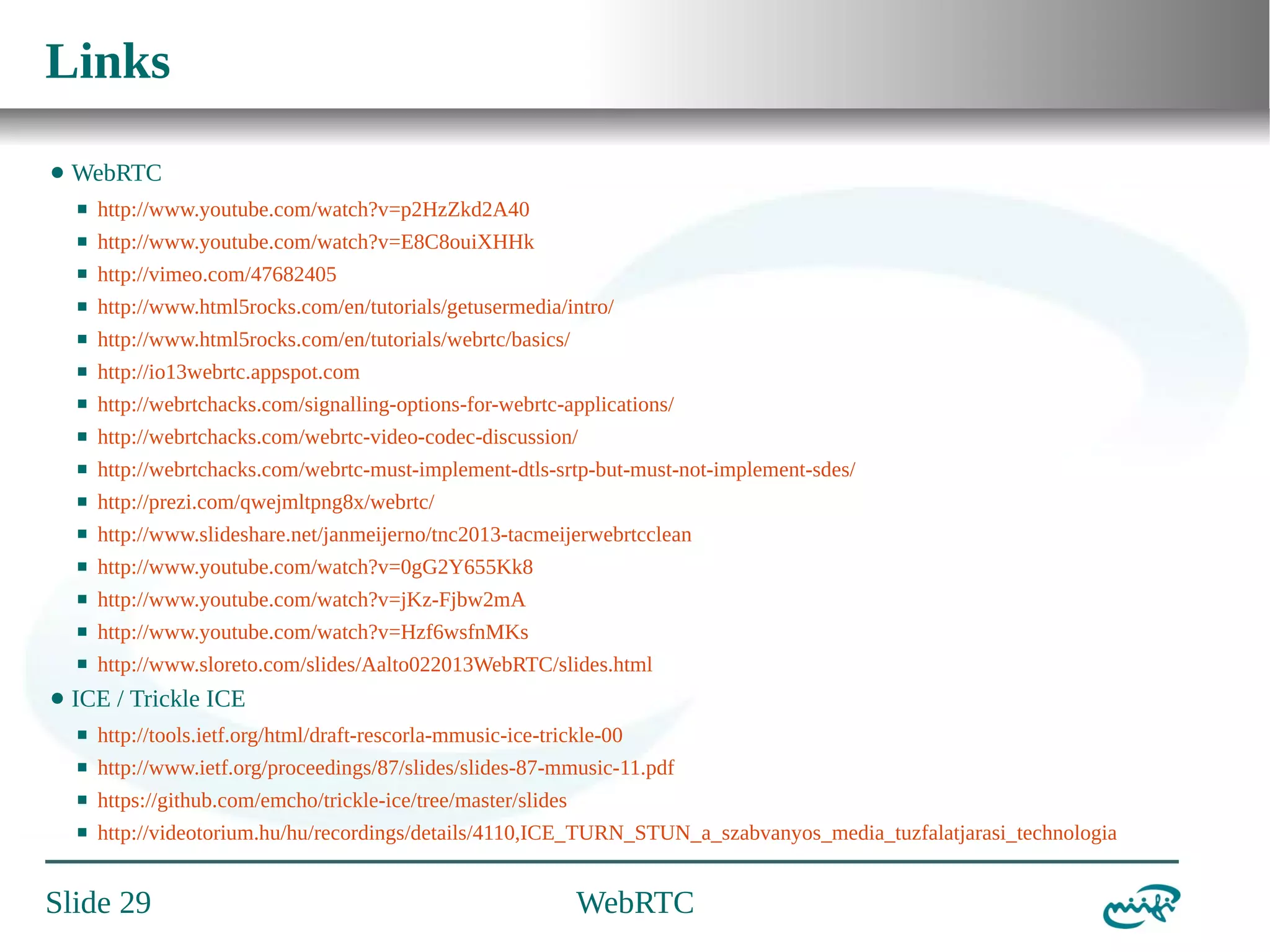 Links
⬤

WebRTC
⬛
⬛

http://www.youtube.com/watch?v=E8C8ouiXHHk

⬛

http://vimeo.com/47682405

⬛

http://www.html5rocks.com/en/tutorials/getusermedia/intro/

⬛

http://www.html5rocks.com/en/tutorials/webrtc/basics/

⬛

http://io13webrtc.appspot.com

⬛

http://webrtchacks.com/signalling-options-for-webrtc-applications/

⬛

http://webrtchacks.com/webrtc-video-codec-discussion/

⬛

http://webrtchacks.com/webrtc-must-implement-dtls-srtp-but-must-not-implement-sdes/

⬛

http://prezi.com/qwejmltpng8x/webrtc/

⬛

http://www.slideshare.net/janmeijerno/tnc2013-tacmeijerwebrtcclean

⬛

http://www.youtube.com/watch?v=0gG2Y655Kk8

⬛

http://www.youtube.com/watch?v=jKz-Fjbw2mA

⬛

http://www.youtube.com/watch?v=Hzf6wsfnMKs

⬛

⬤

http://www.youtube.com/watch?v=p2HzZkd2A40

http://www.sloreto.com/slides/Aalto022013WebRTC/slides.html

ICE / Trickle ICE
⬛

http://tools.ietf.org/html/draft-rescorla-mmusic-ice-trickle-00

⬛

http://www.ietf.org/proceedings/87/slides/slides-87-mmusic-11.pdf

⬛

https://github.com/emcho/trickle-ice/tree/master/slides

⬛

http://videotorium.hu/hu/recordings/details/4110,ICE_TURN_STUN_a_szabvanyos_media_tuzfalatjarasi_technologia

Slide 29

WebRTC

 
